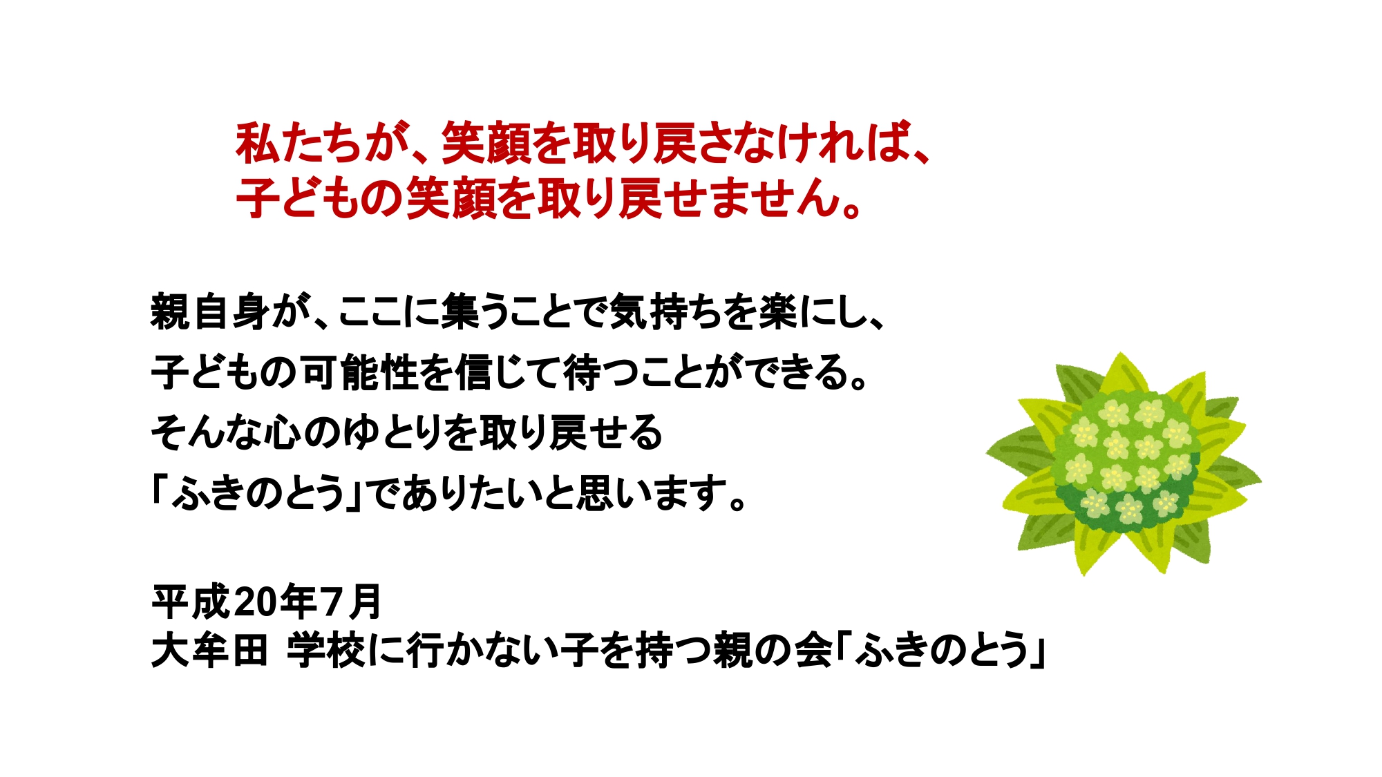 私たちが、笑顔を取り戻さなければ、子どもの笑顔を取り戻せません。親自身が、ここに集うことで気持ちを楽にし、子どもの可能性を信じて待つことができる。そんな心のゆとりを取り戻せる「ふきのとう」でありたいと思います。平成20年7月　大牟田 学校に行かない子を持つ親の会「ふきのとう」